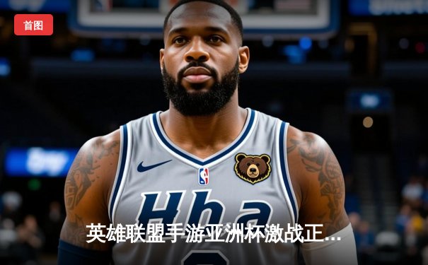 英雄联盟手游亚洲杯激战正酣，中国战队WRL赛区展现强大统治力