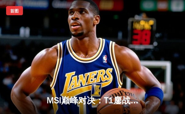 MSI巅峰对决：T1鏖战五局力克GEN，Faker沙皇绝境翻盘定乾坤