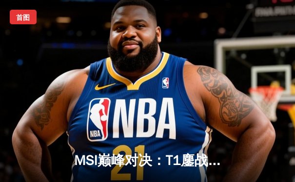 MSI巅峰对决：T1鏖战五局力克GEN，Faker沙皇绝境翻盘锁定胜局