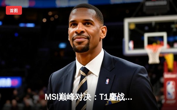 MSI巅峰对决：T1鏖战五局力克GEN，Faker沙皇逆天改命锁定决赛席位