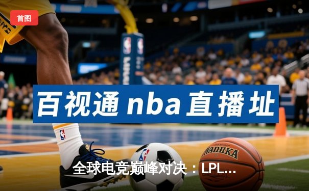 全球电竞巅峰对决：LPL赛区逆袭夺冠，韩国霸主王朝崩塌